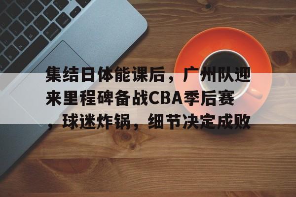 乐竟-集结日体能课后，广州队迎来里程碑备战CBA季后赛，球迷炸锅，细节决定成败的简单介绍